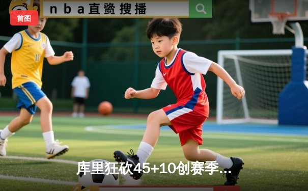 库里狂砍45+10创赛季新高，勇士末节逆转热火豪取五连胜