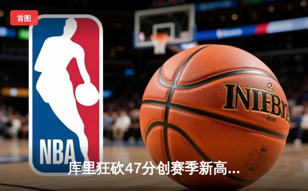 库里狂砍47分创赛季新高，勇士加时险胜国王迎四连胜