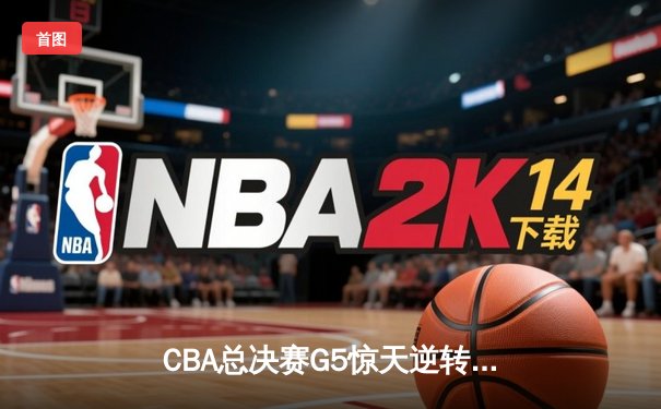 CBA总决赛G5惊天逆转！辽宁本钢加时险胜浙江广厦夺队史第三冠