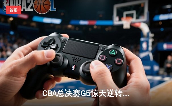 CBA总决赛G5惊天逆转！辽宁本钢加时险胜浙江广厦夺队史第三冠