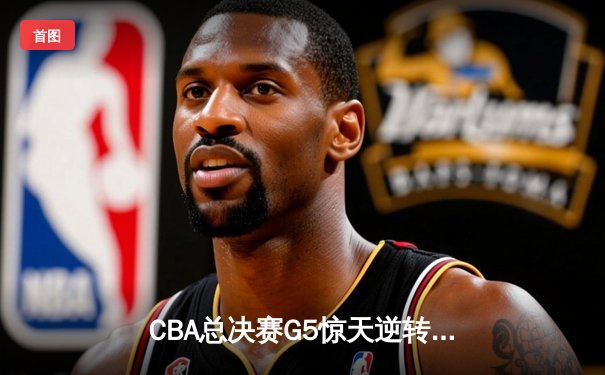 CBA总决赛G5惊天逆转！辽宁本钢加时险胜浙江广厦夺队史第三冠