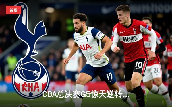 CBA总决赛G5惊天逆转！辽宁本钢加时险胜浙江广厦夺队史第三冠