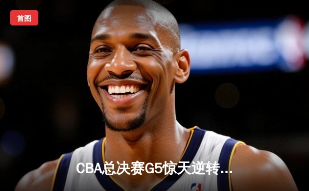CBA总决赛G5惊天逆转！辽宁本钢加时险胜浙江广厦夺队史第三冠