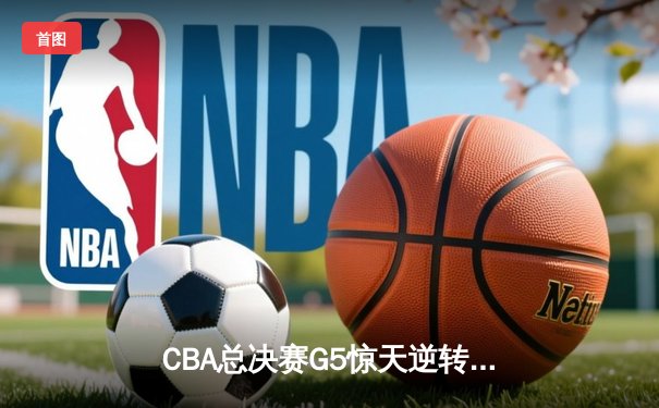 CBA总决赛G5惊天逆转！辽宁本钢加时险胜广东宏远夺队史第四冠