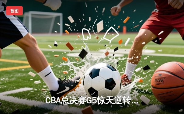 CBA总决赛G5惊天逆转！辽宁本钢加时险胜浙江广厦夺队史第三冠